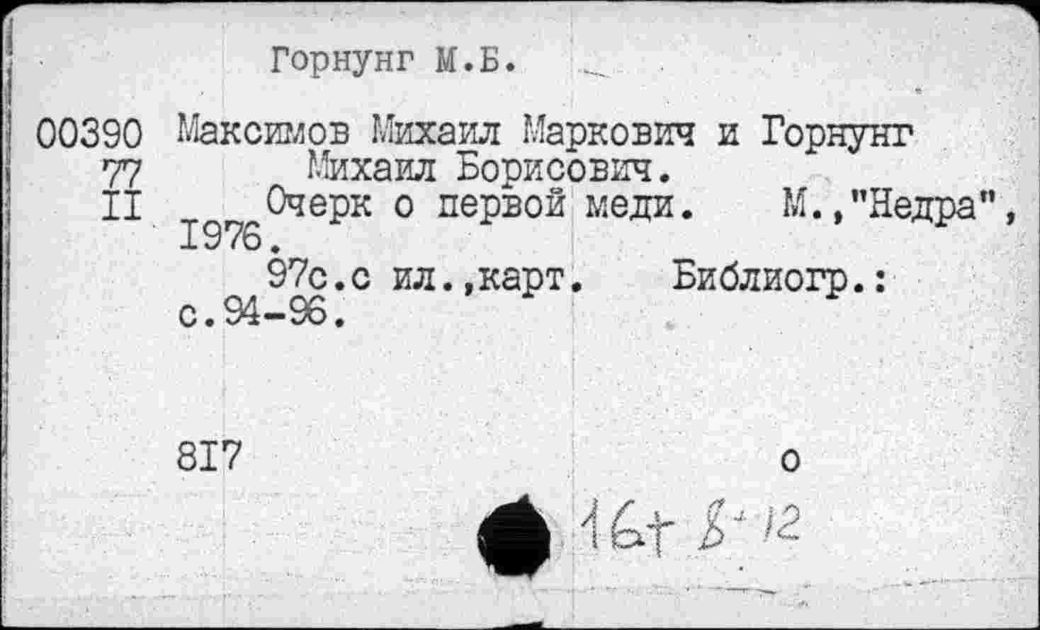 ﻿Горнунг М.Б.
00390 Максимов Михаил Маркович и Горнунг
77 Михаил Борисович.
II Очерк о первой меди. М.,"Недра” 1976.
97с.с ил.,карт.	Библиогр.:
с • *>4**9о«
817	о